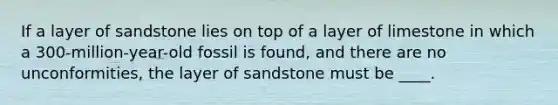 If a layer of sandstone lies on top of a layer of limestone in which a 300-million-year-old fossil is found, and there are no unconformities, the layer of sandstone must be ____.