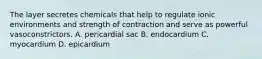 The layer secretes chemicals that help to regulate ionic environments and strength of contraction and serve as powerful vasoconstrictors. A. pericardial sac B. endocardium C. myocardium D. epicardium