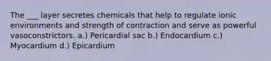 The ___ layer secretes chemicals that help to regulate ionic environments and strength of contraction and serve as powerful vasoconstrictors. a.) Pericardial sac b.) Endocardium c.) Myocardium d.) Epicardium