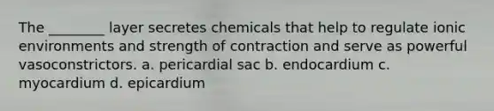 The ________ layer secretes chemicals that help to regulate ionic environments and strength of contraction and serve as powerful vasoconstrictors. a. pericardial sac b. endocardium c. myocardium d. epicardium