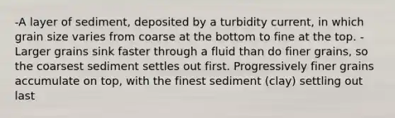 -A layer of sediment, deposited by a turbidity current, in which grain size varies from coarse at the bottom to fine at the top. -Larger grains sink faster through a fluid than do finer grains, so the coarsest sediment settles out first. Progressively finer grains accumulate on top, with the finest sediment (clay) settling out last