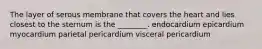 The layer of serous membrane that covers the heart and lies closest to the sternum is the ________. endocardium epicardium myocardium parietal pericardium visceral pericardium