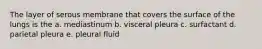 The layer of serous membrane that covers the surface of the lungs is the a. mediastinum b. visceral pleura c. surfactant d. parietal pleura e. pleural fluid