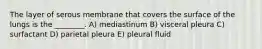 The layer of serous membrane that covers the surface of the lungs is the ________. A) mediastinum B) visceral pleura C) surfactant D) parietal pleura E) pleural fluid