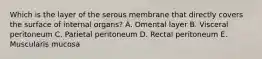 Which is the layer of the serous membrane that directly covers the surface of internal organs? A. Omental layer B. Visceral peritoneum C. Parietal peritoneum D. Rectal peritoneum E. Muscularis mucosa