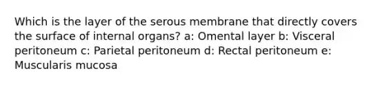 Which is the layer of the serous membrane that directly covers the surface of internal organs? a: Omental layer b: Visceral peritoneum c: Parietal peritoneum d: Rectal peritoneum e: Muscularis mucosa