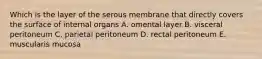 Which is the layer of the serous membrane that directly covers the surface of internal organs A. omental layer B. visceral peritoneum C. parietal peritoneum D. rectal peritoneum E. muscularis mucosa