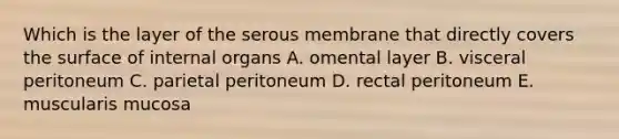 Which is the layer of the serous membrane that directly covers the surface of internal organs A. omental layer B. visceral peritoneum C. parietal peritoneum D. rectal peritoneum E. muscularis mucosa