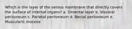 Which is the layer of the serous membrane that directly covers the surface of internal organs? a. Omental layer b. Visceral peritoneum c. Parietal peritoneum d. Rectal peritoneum e. Muscularis mucosa