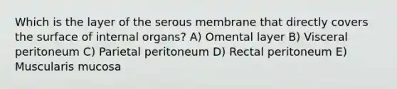 Which is the layer of the serous membrane that directly covers the surface of internal organs? A) Omental layer B) Visceral peritoneum C) Parietal peritoneum D) Rectal peritoneum E) Muscularis mucosa