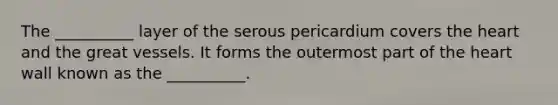 The __________ layer of the serous pericardium covers the heart and the great vessels. It forms the outermost part of the heart wall known as the __________.