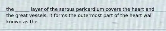 the ______ layer of the serous pericardium covers the heart and the great vessels. it forms the outermost part of the heart wall known as the