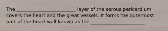 The _________________________ layer of the serous pericardium covers the heart and the great vessels. It forms the outermost part of the heart wall known as the _______________________