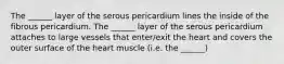 The ______ layer of the serous pericardium lines the inside of the fibrous pericardium. The ______ layer of the serous pericardium attaches to large vessels that enter/exit the heart and covers the outer surface of the heart muscle (i.e. the ______)