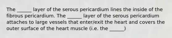 The ______ layer of the serous pericardium lines the inside of the fibrous pericardium. The ______ layer of the serous pericardium attaches to large vessels that enter/exit the heart and covers the outer surface of the heart muscle (i.e. the ______)