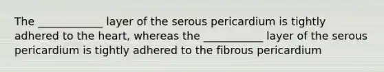 The ____________ layer of the serous pericardium is tightly adhered to the heart, whereas the ___________ layer of the serous pericardium is tightly adhered to the fibrous pericardium