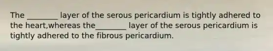 The ________ layer of the serous pericardium is tightly adhered to the heart,whereas the________ layer of the serous pericardium is tightly adhered to the fibrous pericardium.