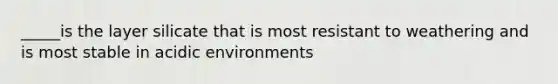 _____is the layer silicate that is most resistant to weathering and is most stable in acidic environments