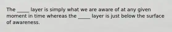 The _____ layer is simply what we are aware of at any given moment in time whereas the _____ layer is just below the surface of awareness.