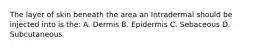 The layer of skin beneath the area an Intradermal should be injected into is the: A. Dermis B. Epidermis C. Sebaceous D. Subcutaneous