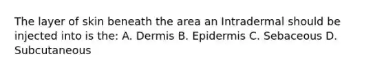 The layer of skin beneath the area an Intradermal should be injected into is the: A. Dermis B. Epidermis C. Sebaceous D. Subcutaneous