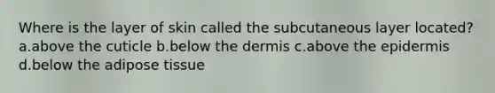 Where is the layer of skin called the subcutaneous layer located? a.above the cuticle b.below the dermis c.above the epidermis d.below the adipose tissue