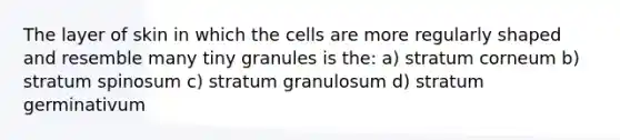 The layer of skin in which the cells are more regularly shaped and resemble many tiny granules is the: a) stratum corneum b) stratum spinosum c) stratum granulosum d) stratum germinativum