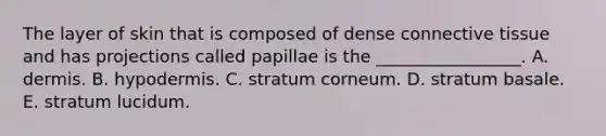 The layer of skin that is composed of dense connective tissue and has projections called papillae is the _________________. A. dermis. B. hypodermis. C. stratum corneum. D. stratum basale. E. stratum lucidum.