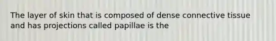 The layer of skin that is composed of dense connective tissue and has projections called papillae is the