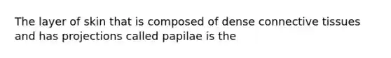 The layer of skin that is composed of dense connective tissues and has projections called papilae is the