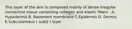 This layer of the skin is composed mainly of dense irregular connective tissue containing collagen and elastic fibers . A. Hypodermis B. Basement membrane C.Epidermis D. Dermis E.Subcutaneous ( subQ ) layer