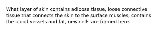 What layer of skin contains adipose tissue, loose connective tissue that connects the skin to the surface muscles; contains the blood vessels and fat, new cells are formed here.