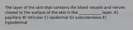 The layer of the skin that contains the blood vessels and nerves closest to the surface of the skin is the ____________ layer. A) papillary B) reticular C) epidermal D) subcutaneous E) hypodermal