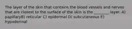 The layer of the skin that contains the blood vessels and nerves that are closest to the surface of the skin is the ________ layer. A) papillaryB) reticular C) epidermal D) subcutaneous E) hypodermal