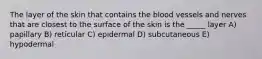 The layer of the skin that contains the blood vessels and nerves that are closest to the surface of the skin is the _____ layer A) papillary B) reticular C) epidermal D) subcutaneous E) hypodermal