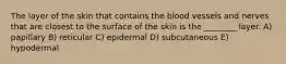 The layer of the skin that contains the blood vessels and nerves that are closest to the surface of the skin is the ________ layer. A) papillary B) reticular C) epidermal D) subcutaneous E) hypodermal