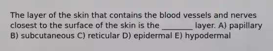 The layer of the skin that contains the blood vessels and nerves closest to the surface of the skin is the ________ layer. A) papillary B) subcutaneous C) reticular D) epidermal E) hypodermal