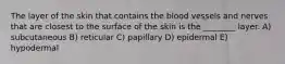 The layer of the skin that contains the blood vessels and nerves that are closest to the surface of the skin is the ________ layer. A) subcutaneous B) reticular C) papillary D) epidermal E) hypodermal