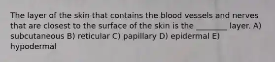 The layer of the skin that contains the blood vessels and nerves that are closest to the surface of the skin is the ________ layer. A) subcutaneous B) reticular C) papillary D) epidermal E) hypodermal