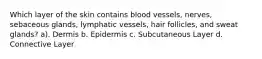 Which layer of the skin contains blood vessels, nerves, sebaceous glands, lymphatic vessels, hair follicles, and sweat glands? a). Dermis b. Epidermis c. Subcutaneous Layer d. Connective Layer