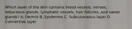 Which layer of the skin contains blood vessels, nerves, sebaceous glands, lymphatic vessels, hair follicles, and sweat glands? A. Dermis B. Epidermis C. Subcutaneous layer D. Connective layer