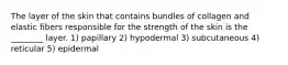 The layer of the skin that contains bundles of collagen and elastic fibers responsible for the strength of the skin is the ________ layer. 1) papillary 2) hypodermal 3) subcutaneous 4) reticular 5) epidermal