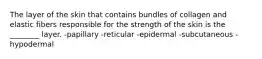 The layer of the skin that contains bundles of collagen and elastic fibers responsible for the strength of the skin is the ________ layer. -papillary -reticular -epidermal -subcutaneous -hypodermal