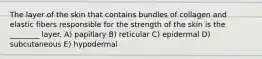 The layer of the skin that contains bundles of collagen and elastic fibers responsible for the strength of the skin is the ________ layer. A) papillary B) reticular C) epidermal D) subcutaneous E) hypodermal