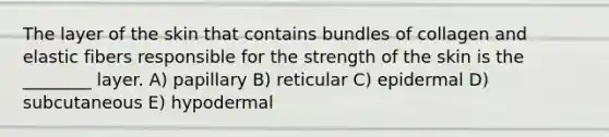 The layer of the skin that contains bundles of collagen and elastic fibers responsible for the strength of the skin is the ________ layer. A) papillary B) reticular C) epidermal D) subcutaneous E) hypodermal