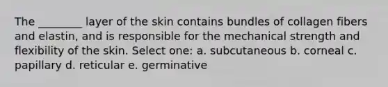 The ________ layer of the skin contains bundles of collagen fibers and elastin, and is responsible for the mechanical strength and flexibility of the skin. Select one: a. subcutaneous b. corneal c. papillary d. reticular e. germinative