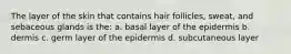 The layer of the skin that contains hair follicles, sweat, and sebaceous glands is the: a. basal layer of the epidermis b. dermis c. germ layer of the epidermis d. subcutaneous layer