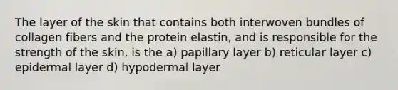 The layer of the skin that contains both interwoven bundles of collagen fibers and the protein elastin, and is responsible for the strength of the skin, is the a) papillary layer b) reticular layer c) epidermal layer d) hypodermal layer