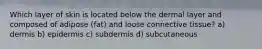 Which layer of skin is located below the dermal layer and composed of adipose (fat) and loose connective tissue? a) dermis b) epidermis c) subdermis d) subcutaneous