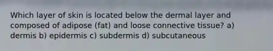 Which layer of skin is located below the dermal layer and composed of adipose (fat) and loose connective tissue? a) dermis b) epidermis c) subdermis d) subcutaneous